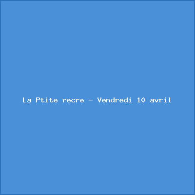 La Ptite récré – Vendredi 10 avril